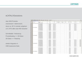 eCATALOGsolutions

über 4000 Produkte
(mechanisch / elektronisch)
davon ca. 90 % modular aufgebaut
z.B. CHT3 allein über 600 Varianten


Schnittstelle / Verbindung
Produktkatalog <-> 3D-Daten
3D-Daten <-> Webshop


direkte Integration in
CMS basierende Seite
 