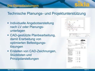 Die Dienstleistungen

Technische Planungs- und Projektunterstützung

 Individuelle Angebotserstellung
  nach LV oder Planungs-
  unterlagen
 CAD-gestützte Planbearbeitung,
  damit Erarbeitung von
  optimierten Befestigungs-
  lösungen
 Erstellen von CAD-Zeichnungen,
  Stücklisten und
  Prinzipdarstellungen


Sikla GmbH • VS-Schwenningen                Seite 12
 
