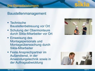 Die Dienstleistungen

Baustellenmanagement

 Technische
  Baustellenbetreuung vor Ort
 Schulung der Obermonteure
  durch Sikla-Mitarbeiter vor Ort
 Einweisung des
  Montagepersonals und
  Montageüberwachung durch
  Sikla-Mitarbeiter
 Feste Ansprechpartner im
  Außendienst, in der
  Anwendungstechnik sowie in
  der Auftragsabwicklung

Sikla GmbH • VS-Schwenningen        Seite 13
 