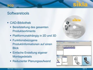 SCD

Softwaretools

 CAD-Bibliothek
     Bereitstellung des gesamten
      Produktsortiments
     Plattformunabhängig in 2D und 3D
     Funktionsbezogene
      Produktinformationen auf einen
      Blick
     Einfache Erstellung eigener
      Montagedetails
     Reduzierter Planungsaufwand

Sikla GmbH • VS-Schwenningen             Seite 18
 