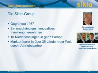 Das Unternehmen

Die Sikla-Group

 Gegründet 1967
                                                  Firmengründer
 Ein unabhängiges, innovatives                    Sighart Klauß

  Familienunternehmen
 10 Niederlassungen in ganz Europa
 Marktpräsenz in über 35 Ländern der Welt
                                               Die Geschäftsführer
  durch Vertriebspartner                         der Sikla Group
                                             Dieter und Reiner Klauß




Sikla GmbH • VS-Schwenningen                             Seite 2
 