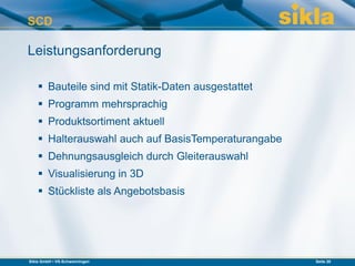 SCD

Leistungsanforderung

     Bauteile sind mit Statik-Daten ausgestattet
     Programm mehrsprachig
     Produktsortiment aktuell
     Halterauswahl auch auf BasisTemperaturangabe
     Dehnungsausgleich durch Gleiterauswahl
     Visualisierung in 3D
     Stückliste als Angebotsbasis




Sikla GmbH • VS-Schwenningen                         Seite 20
 
