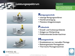Reinigungstechnik
                                 • wässrige Reinigungsverfahren
                                 • Hochdruckreinigung
                                 • Modulare Anlagenkonzepte

                                 Prüftechnik
                                 • Einstell- und Funktionsprüfstände
                                 • Anlagen zur Dichtprüfung
                                 • Multifunktionale Sondermaschinen

                                 Montagetechnik
                                 • Einzelstationen zur manuellen Montage
                                 • Robotergestützte Montagelinien
                                 • Thermische Montagemaschinen



16.02.2011   (c) 1992-2010 CADENAS GmbH | Thomas Lang                  10
 