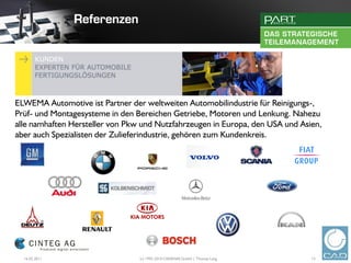ELWEMA Automotive ist Partner der weltweiten Automobilindustrie für Reinigungs-,
Prüf- und Montagesysteme in den Bereichen Getriebe, Motoren und Lenkung. Nahezu
alle namhaften Hersteller von Pkw und Nutzfahrzeugen in Europa, den USA und Asien,
aber auch Spezialisten der Zulieferindustrie, gehören zum Kundenkreis.




  16.02.2011                     (c) 1992-2010 CADENAS GmbH | Thomas Lang      13
 
