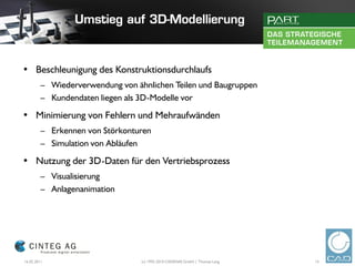 • Beschleunigung des Konstruktionsdurchlaufs
        – Wiederverwendung von ähnlichen Teilen und Baugruppen
        – Kundendaten liegen als 3D-Modelle vor

• Minimierung von Fehlern und Mehraufwänden
        – Erkennen von Störkonturen
        – Simulation von Abläufen

• Nutzung der 3D-Daten für den Vertriebsprozess
        – Visualisierung
        – Anlagenanimation




16.02.2011                       (c) 1992-2010 CADENAS GmbH | Thomas Lang   14
 