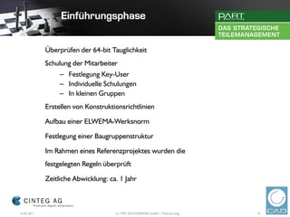 Überprüfen der 64-bit Tauglichkeit
             Schulung der Mitarbeiter
                  – Festlegung Key-User
                  – Individuelle Schulungen
                  – In kleinen Gruppen
             Erstellen von Konstruktionsrichtlinien

             Aufbau einer ELWEMA-Werksnorm

             Festlegung einer Baugruppenstruktur

             Im Rahmen eines Referenzprojektes wurden die
             festgelegten Regeln überprüft

             Zeitliche Abwicklung: ca. 1 Jahr



16.02.2011                           (c) 1992-2010 CADENAS GmbH | Thomas Lang   15
 