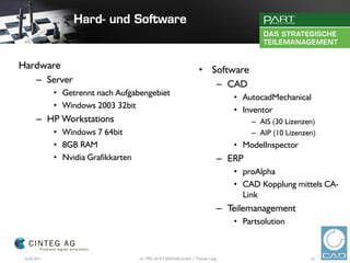 Hardware                                                            • Software
   – Server                                                            – CAD
              • Getrennt nach Aufgabengebiet
                                                                                    • AutocadMechanical
              • Windows 2003 32bit
                                                                                    • Inventor
       – HP Workstations                                                                 – AIS (30 Lizenzen)
              • Windows 7 64bit                                                          – AIP (10 Lizenzen)
              • 8GB RAM                                                             • ModelInspector
              • Nvidia Grafikkarten                                              – ERP
                                                                                    • proAlpha
                                                                                    • CAD Kopplung mittels CA-
                                                                                      Link
                                                                                 – Teilemanagement
                                                                                    • Partsolution



 16.02.2011                           (c) 1992-2010 CADENAS GmbH | Thomas Lang                            16
 
