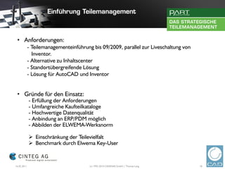 • Anforderungen:
             - Teilemanagementeinführung bis 09/2009, parallel zur Liveschaltung von
               Inventor.
             - Alternative zu Inhaltscenter
             - Standortübergreifende Lösung
             - Lösung für AutoCAD und Inventor


 • Gründe für den Einsatz:
             - Erfüllung der Anforderungen
             - Umfangreiche Kaufteilkataloge
             - Hochwertige Datenqualität
             - Anbindung an ERP/PDM möglich
             - Abbilden der ELWEMA-Werksnorm

              Einschränkung der Teilevielfalt
              Benchmark durch Elwema Key-User


16.02.2011                              (c) 1992-2010 CADENAS GmbH | Thomas Lang       18
 