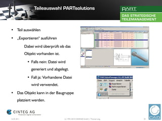• Teil auswählen

• „Exportieren“ ausführen

             Dabei wird überprüft ob das
             Objekt vorhanden ist.

              • Falls nein: Datei wird
                 generiert und abgelegt.

              • Fall ja: Vorhandene Datei
                 wird verwendet.

• Das Objekt kann in der Baugruppe
       platziert werden.



16.02.2011                           (c) 1992-2010 CADENAS GmbH | Thomas Lang   24
 