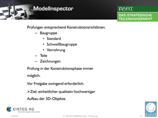 Prüfungen entsprechend Konstruktionsrichtlinien.
                  – Baugruppe
                      • Standard
                      • Schweißbaugruppe
                      • Verrohrung
                  – Teile
                  – Zeichnungen
             Prüfung in der Konstruktionsphase immer
             möglich.

             Vor Freigabe zwingend erforderlich.

             Ziel: einheitlicher qualitativ hochwertiger
             Aufbau der 3D-Objekte.



16.02.2011                          (c) 1992-2010 CADENAS GmbH | Thomas Lang   25
 