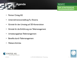 • Partner Cinteg AG

 • Unternehmensvorstellung Fa. Elwema

 • Gründe für den Umstieg auf 3D-Konstruktion

 • Gründe für die Einführung von Teilemanagement

 • Umsetzungsphase Teilemanagement

 • Benefits durch Teilemanagement

 • Weitere Schritte




16.02.2011                    (c) 1992-2010 CADENAS GmbH | Thomas Lang   3
 