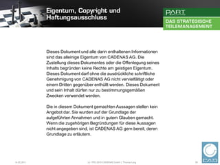 Dieses Dokument und alle darin enthaltenen Informationen
             sind das alleinige Eigentum von CADENAS AG. Die
             Zustellung dieses Dokumentes oder die Offenlegung seines
             Inhalts begründen keine Rechte am geistigen Eigentum.
             Dieses Dokument darf ohne die ausdrückliche schriftliche
             Genehmigung von CADENAS AG nicht vervielfältigt oder
             einem Dritten gegenüber enthüllt werden. Dieses Dokument
             und sein Inhalt dürfen nur zu bestimmungsgemäßen
             Zwecken verwendet werden.

             Die in diesem Dokument gemachten Aussagen stellen kein
             Angebot dar. Sie wurden auf der Grundlage der
             aufgeführten Annahmen und in gutem Glauben gemacht.
             Wenn die zugehörigen Begründungen für diese Aussagen
             nicht angegeben sind, ist CADENAS AG gern bereit, deren
             Grundlage zu erläutern.




16.02.2011                       (c) 1992-2010 CADENAS GmbH | Thomas Lang   38
 