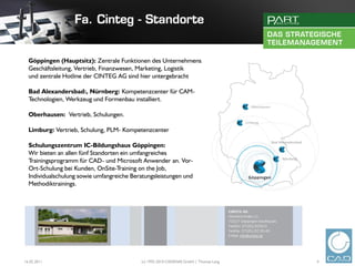 Göppingen (Hauptsitz): Zentrale Funktionen des Unternehmens.
  Geschäftsleitung, Vertrieb, Finanzwesen, Marketing, Logistik
  und zentrale Hotline der CINTEG AG sind hier untergebracht

  Bad Alexandersbad:, Nürnberg: Kompetenzcenter für CAM-
  Technologien, Werkzeug und Formenbau installiert.

  Oberhausen: Vertrieb, Schulungen.

  Limburg: Vertrieb, Schulung, PLM- Kompetenzcenter

  Schulungszentrum IC-Bildungshaus Göppingen:
  Wir bieten an allen fünf Standorten ein umfangreiches
  Trainingsprogramm für CAD- und Microsoft Anwender an. Vor-
  Ort-Schulung bei Kunden, OnSite-Training on the Job,
  Individualschulung sowie umfangreiche Beratungsleistungen und
  Methodiktrainings.




16.02.2011                                 (c) 1992-2010 CADENAS GmbH | Thomas Lang   4
 