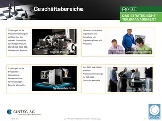 IT-Lösungen für die                           Effiziente, strukturierte
Produktentwicklung von                        Organisation und
der Idee über den                             Verwaltung von
digitalen Prototyp bis                        Engineering Daten und
zum fertigen Produkt.                         Prozessen.
2D/3D CAD, CAM, CAE-
Software und Systeme.




                                              Vom Start weg effektiv
IT-Lösungen für die
                                              arbeiten!
Infrastruktur
                                              Professionelle Trainings
Workstations,
                                              für CAD, CAM,
Netzwerktechnik,
                                              Office und Methodik
Server-Lösungen,
Security, Microsoft,...




    16.02.2011            (c) 1992-2010 CADENAS GmbH | Thomas Lang        5
 