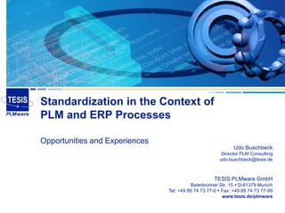 Standardization in the Context of
PLM and ERP Processes

Opportunities and Experiences
                                                              Udo Buschbeck
                                                        Director PLM Consulting
                                                       udo.buschbeck@tesis.de



                                                     TESIS PLMware GmbH
                                          Baierbrunner Str. 15  D-81379 Munich
                                Tel: +49 89 74 73 77-0  Fax: +49 89 74 73 77-99
                                                         www.tesis.de/plmware
 