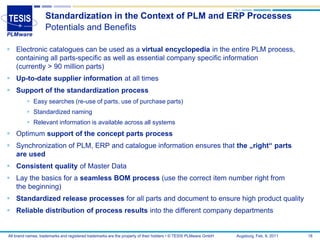 Standardization in the Context of PLM and ERP Processes
                   Potentials and Benefits

 Electronic catalogues can be used as a virtual encyclopedia in the entire PLM process,
  containing all parts-specific as well as essential company specific information
  (currently > 90 million parts)
 Up-to-date supplier information at all times
 Support of the standardization process
          Easy searches (re-use of parts, use of purchase parts)
          Standardized naming
          Relevant information is available across all systems
 Optimum support of the concept parts process
 Synchronization of PLM, ERP and catalogue information ensures that the „right“ parts
  are used
 Consistent quality of Master Data
 Lay the basics for a seamless BOM process (use the correct item number right from
  the beginning)
 Standardized release processes for all parts and document to ensure high product quality
 Reliable distribution of process results into the different company departments


All brand names, trademarks and registered trademarks are the property of their holders • © TESIS PLMware GmbH   Augsburg, Feb. 8, 2011   18
 