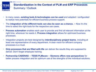 Standardization in the Context of PLM and ERP Processes
                   Summary / Outlook


 In many cases, existing tools & technologies can be used and adapted / configurated
  to realize new potentials for efficient business process support.
 The integration of the different tools can also be seen as a chance. ─ Now it‘s the
  time to select the right tools for the respective use cases.
 Process automation enables each user to provide and find all relevant information at the
  right time, whenever he needs it. Process integration allows for optimized business
  processes.
 Integration projects are best designed by interdisciplinary project teams, including at
  least one representative of every department. A clear vision for efficient company
  processes is a must.
 Only processes that are filled with life can deliver the results they are supposed to
  deliver. Don‘t forget employee training.
 Partnership CADENAS ─ TESIS PLMware ─ Siemens offers new perspectives for
  better process integration and for optimum use of the strengths of the individual solutions.




All brand names, trademarks and registered trademarks are the property of their holders • © TESIS PLMware GmbH   Augsburg, Feb. 8, 2011   20
 