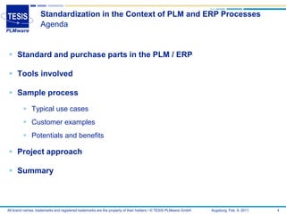 Standardization in the Context of PLM and ERP Processes
                   Agenda


 Standard and purchase parts in the PLM / ERP

 Tools involved

 Sample process

          Typical use cases
          Customer examples
          Potentials and benefits

 Project approach

 Summary



All brand names, trademarks and registered trademarks are the property of their holders • © TESIS PLMware GmbH   Augsburg, Feb. 8, 2011   4
 
