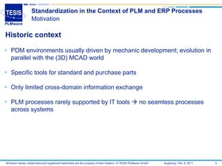 Standardization in the Context of PLM and ERP Processes
                   Motivation

Historic context

 PDM environments usually driven by mechanic development; evolution in
  parallel with the (3D) MCAD world

 Specific tools for standard and purchase parts

 Only limited cross-domain information exchange

 PLM processes rarely supported by IT tools  no seamless processes
  across systems




All brand names, trademarks and registered trademarks are the property of their holders • © TESIS PLMware GmbH   Augsburg, Feb. 8, 2011   5
 