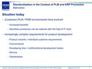 Standardization in the Context of PLM and ERP Processes
                   Motivation

Situation today
 (Customer) PLM / PDM environments have evolved
          Increased benefits
          Seamless processes can be realized with the help of IT tools

 Increasingly complex requirements for product development
          Product variants / individual customer requirements
          Cost pressure
          Developing time / multifunctional development teams
          Service
          Globalization



All brand names, trademarks and registered trademarks are the property of their holders • © TESIS PLMware GmbH   Augsburg, Feb. 8, 2011   6
 