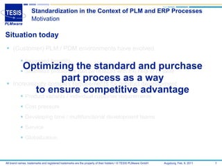 Standardization in the Context of PLM and ERP Processes
                   Motivation

Situation today
 (Customer) PLM / PDM environments have evolved
            Increased benefits
         Optimizing the standard and purchase
            Seamless processes can be realized with the help of IT tools


                      part processproduct development
     Increasingly complex requirements for
                                           as a way
             to ensure competitive advantage
            Product variants / individual customer requirements
            Cost pressure
            Developing time / multifunctional development teams
            Service
            Globalization



All brand names, trademarks and registered trademarks are the property of their holders • © TESIS PLMware GmbH   Augsburg, Feb. 8, 2011   7
 