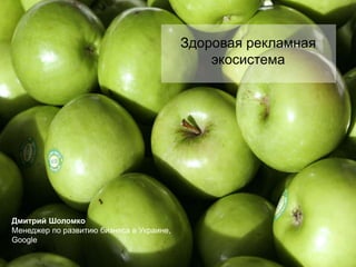 Здоровая рекламная экосистема Дмитрий Шоломко Менеджер по развитию бизнеса в Украине, Google 