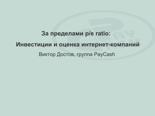 За пределами p/e ratio:
Инвестиции и оценка интернет-компаний
      Виктор Достов, группа PayCash
 