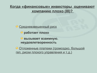Когда «финансовые» инвесторы оценивают
          компанию плохо (III)?



    Средневзвешенный риск
      работает плохо
      вызывает взаимную.
    неудовлетворенность
    Отложенные платежи (громоздко, большой
  геп, риски плохого управления и т.д.)
 