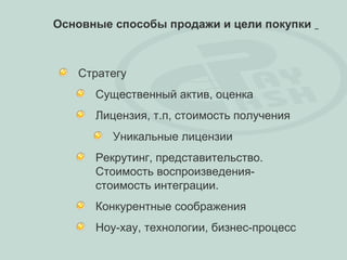 Основные способы продажи и цели покупки



   Стратегу
      Существенный актив, оценка
      Лицензия, т.п, стоимость получения
         Уникальные лицензии
      Рекрутинг, представительство.
      Стоимость воспроизведения-
      стоимость интеграции.
      Конкурентные соображения
      Ноу-хау, технологии, бизнес-процесс
 