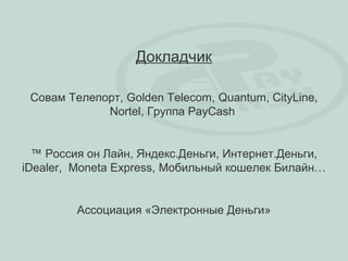 Докладчик

 Совам Телепорт, Golden Telecom, Quantum, CityLine,
             Nortel, Группа PayCash


  ™ Россия он Лайн, Яндекс.Деньги, Интернет.Деньги,
iDealer, Moneta Express, Мобильный кошелек Билайн…


         Ассоциация «Электронные Деньги»
 