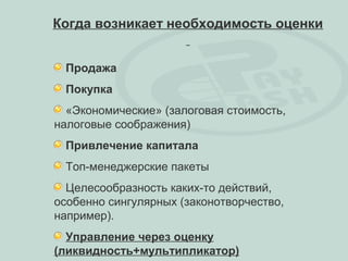 Когда возникает необходимость оценки


 Продажа
 Покупка
  «Экономические» (залоговая стоимость,
налоговые соображения)
 Привлечение капитала
 Топ-менеджерские пакеты
  Целесообразность каких-то действий,
особенно сингулярных (законотворчество,
например).
  Управление через оценку
(ликвидность+мультипликатор)
 