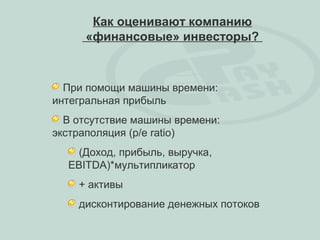 Как оценивают компанию
     «финансовые» инвесторы?



  При помощи машины времени:
интегральная прибыль
  В отсутствие машины времени:
экстраполяция (p/e ratio)
    (Доход, прибыль, выручка,
  EBITDA)*мультипликатор
    + активы
    дисконтирование денежных потоков
 