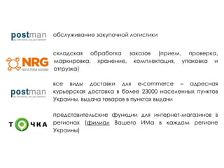 обслуживание закупочной логистики
складская обработка заказов (прием, проверка,
маркировка, хранение, комплектация, упаковка и
отгрузка)
все виды доставки для e-commerce – адресная
курьерская доставка в более 23000 населенных пунктов
Украины, выдача товаров в пунктах выдачи
представительские функции для интернет-магазинов в
регионах (филиал Вашего ИМа в каждом регионе
Украины)
 