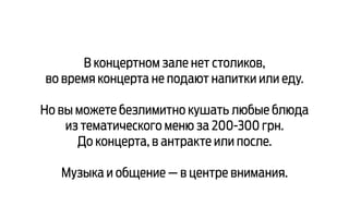 В концертном зале нет столиков,
во время концерта не подают напитки или еду.
Но вы можете безлимитно кушать любые блюда
из тематического меню за 200-300 грн.
До концерта, в антракте или после.
Музыка и общение — в центре внимания.
 