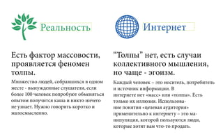 Реальность Интернет
Есть фактор массовости,
проявляется феномен
толпы.
“Толпы” нет, есть случаи
коллективного мышления,
но чаще - эгоизм.
Множество людей, собравшихся в одном
месте - вынужденные слушатели, если
более 100 человек попробуют обменяться
опытом получится каша и никто ничего
не узнает. Нужно говорить коротко и
малосмысленно.
Каждый человек – это носитель, потребитель
и источник информации. В
интернете нет «масс» или «толпы». Есть
только их иллюзия. Использова-
ние понятия «целевая аудитория»
применительно к интернету – это ма-
нипуляция, которой пользуются люди,
которые хотят вам что-то продать.
 