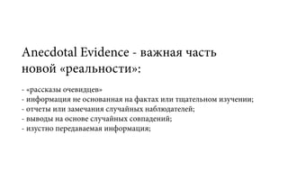 Anecdotal Evidencе - важная часть
новой «реальности»:
- «рассказы очевидцев»
- информация не основанная на фактах или тщательном изучении;
- отчеты или замечания случайных наблюдателей;
- выводы на основе случайных совпадений;
- изустно передаваемая информация;
 