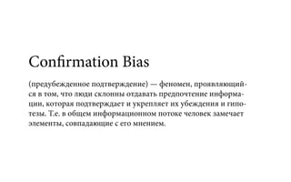 Confirmation Bias
(предубежденное подтверждение) — феномен, проявляющий-
ся в том, что люди склонны отдавать предпочтение информа-
ции, которая подтверждает и укрепляет их убеждения и гипо-
тезы. Т.е. в общем информационном потоке человек замечает
элементы, совпадающие с его мнением.
 