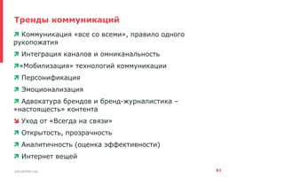 advanter.ua
Тренды коммуникаций
•  Коммуникация «все со всеми», правило одного
рукопожатия
•  Интеграция каналов и омниканальность
• «Мобилизация» технологий коммуникации
•  Персонификация
•  Эмоционализация
•  Адвокатура брендов и бренд-журналистика –
«настоящесть» контента
•  Уход от «Всегда на связи»
•  Открытость, прозрачность
•  Аналитичность (оценка эффективности)
•  Интернет вещей
61
 