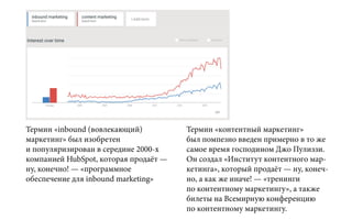 Термин «inbound (вовлекающий)
маркетинг» был изобретен
и популяризирован в середине 2000-х
компанией HubSpot, которая продаёт —
ну, конечно! — «программное
обеспечение для inbound marketing»
Термин «контентный маркетинг»
был помпезно введен примерно в то же
самое время господином Джо Пулиззи.
Он создал «Институт контентного мар-
кетинга», который продаёт — ну, конеч-
но, а как же иначе! — «тренинги
по контентному маркетингу», а также
билеты на Всемирную конференцию
по контентному маркетингу.
 