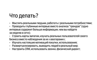 Что делать?
•	 Мыслить реальными людьми, работать с реальными потребностями;
•	 Проводить глубинные интервью вместо анализа “трендов” (одно
интервью содержит больше информации, чем вы найдете
за неделю в сети);
•	 Строить карты эмпатии, изучать реальных пользователей своего
бизнеса вместо наблюдения за их «аватарами»;
•	 Изучать настояшие мотиваций покупки, использования;
•	 Развиртуализировать, выводить людей в реальный мир;
•	 Настроить CRM, использовать звонки, физический директ;
 