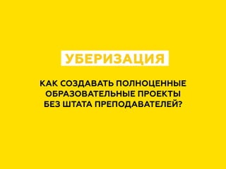 КАК СОЗДАВАТЬ ПОЛНОЦЕННЫЕ
ОБРАЗОВАТЕЛЬНЫЕ ПРОЕКТЫ
БЕЗ ШТАТА ПРЕПОДАВАТЕЛЕЙ?
УБЕРИЗАЦИЯ
 