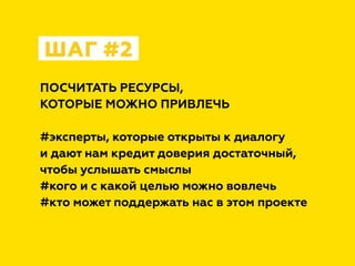 ПОСЧИТАТЬ РЕСУРСЫ,
КОТОРЫЕ МОЖНО ПРИВЛЕЧЬ
#эксперты, которые открыты к диалогу
и дают нам кредит доверия достаточный,
чтобы услышать смыслы
#кого и с какой целью можно вовлечь
#кто может поддержать нас в этом проекте
ШАГ #2
 