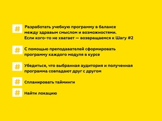 Разработать учебную программу в балансе
между здравым смыслом и возможностями.
Если кого-то не хватает — возвращаемся к Шагу #2
С помощью преподавателей сформировать
программу каждого модуля в курсе
Убедиться, что выбранная аудитория и полученная
программа совпадают друг с другом
Спланировать тайминги
Найти локацию
#
#
#
#
#
 