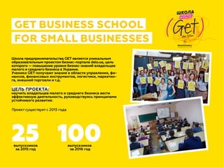 Школа предпринимательства GET является уникальным
образовательным проектом бизнес-портала delo.ua, цель
которого — повышение уровня бизнес-знаний владельцев
малого и среднего бизнеса в Украине.
Ученики GET получают знания в области управления, фи-
нансов, финансовых инструментов, логистики, маркетин-
га, внешней торговли и т.д.
ЦЕЛЬ ПРОЕКТА:
научить владельцев малого и среднего бизнеса вести
эффективную деятельность, руководствуясь принципами
устойчивого развития.
выпускников
за 2015 год
выпускников
за 2016 год
Проект существует с 2015 года
25 100
GET BUSINESS SCHOOL
FOR SMALL BUSINESSES by
(Get)
ШКОЛА
ПРЕДПРИНИ-
МАТЕЛЬСТВА
your futUre
 