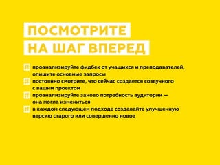 проанализируйте фидбек от учащихся и преподавателей,
опишите основные запросы
постоянно смотрите, что сейчас создается созвучного
с вашим проектом
проанализируйте заново потребность аудитории —
она могла измениться
в каждом следующем подходе создавайте улучшенную
версию старого или совершенно новое
ПОСМОТРИТЕ
НА ШАГ ВПЕРЕД
#
#
#
#
 