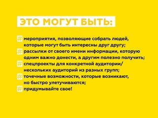 мероприятия, позволяющие собрать людей,
которые могут быть интересны друг другу;
рассылки от своего имени информации, которую
одним важно донести, а другим полезно получить;
спецпроекты для конкретной аудитории/
нескольких аудиторий из разных групп;
точечные возможности, которые возникают,
но быстро улетучиваются;
придумывайте свое!
ЭТО МОГУТ БЫТЬ:
#
#
#
#
#
 