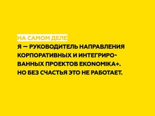 НА САМОМ ДЕЛЕ
Я — РУКОВОДИТЕЛЬ НАПРАВЛЕНИЯ
КОРПОРАТИВНЫХ И ИНТЕГРИРО-
ВАННЫХ ПРОЕКТОВ EKONOMIKA+.
НО БЕЗ СЧАСТЬЯ ЭТО НЕ РАБОТАЕТ.
 