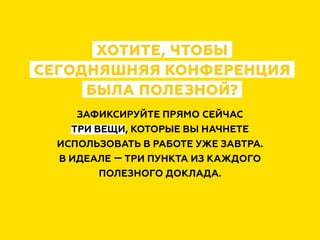 ХОТИТЕ, ЧТОБЫ
СЕГОДНЯШНЯЯ КОНФЕРЕНЦИЯ
БЫЛА ПОЛЕЗНОЙ?
ЗАФИКСИРУЙТЕ ПРЯМО СЕЙЧАС
ТРИ ВЕЩИ, КОТОРЫЕ ВЫ НАЧНЕТЕ
ИСПОЛЬЗОВАТЬ В РАБОТЕ УЖЕ ЗАВТРА.
В ИДЕАЛЕ — ТРИ ПУНКТА ИЗ КАЖДОГО
ПОЛЕЗНОГО ДОКЛАДА.
 