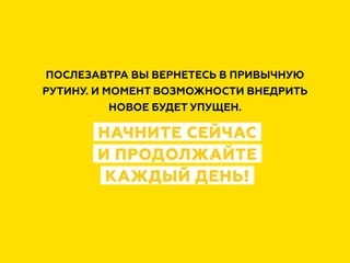 ПОСЛЕЗАВТРА ВЫ ВЕРНЕТЕСЬ В ПРИВЫЧНУЮ
РУТИНУ. И МОМЕНТ ВОЗМОЖНОСТИ ВНЕДРИТЬ
НОВОЕ БУДЕТ УПУЩЕН.
НАЧНИТЕ СЕЙЧАС
И ПРОДОЛЖАЙТЕ
КАЖДЫЙ ДЕНЬ!
 