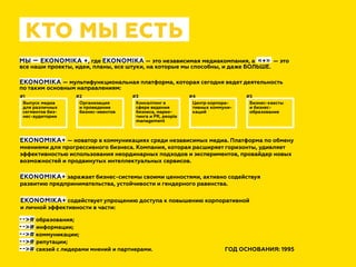 КТО МЫ ЕСТЬ
ГОД ОСНОВАНИЯ: 1995
МЫ — EKONOMIKA +, где EKONOMIKA — это независимая медиакомпания, а  «+»  — это
все наши проекты, идеи, планы, все штуки, на которые мы способны, и даже БОЛЬШЕ.
EKONOMIKA — мультифункциональная платформа, которая сегодня ведет деятельность
по таким основным направлениям:
Выпуск медиа
для различных
сегментов биз-
нес-аудитории
Организация
и проведение
бизнес-ивентов
Консалтинг в
сфере ведения
бизнеса, марке-
тинга и PR, people
management
Центр корпора-
тивных коммуни-
каций
Бизнес-квесты
и бизнес-
образование
#1 #2 #3 #4 #5
--># образования;
--># информации;
--># коммуникации;
--># репутации;
--># связей с лидерами мнений и партнерами.
EKONOMIKA+ — новатор в коммуникациях среди независимых медиа. Платформа по обмену
мнениями для прогрессивного бизнеса. Компания, которая расширяет горизонты, удивляет
эффективностью использования неординарных подходов и экспериментов, провайдер новых
возможностей и продвинутых интеллектуальных сервисов.
EKONOMIKA+ заражает бизнес-системы своими ценностями, активно содействуя
развитию предпринимательства, устойчивости и гендерного равенства.
EKONOMIKA+ содействует упрощению доступа к повышению корпоративной
и личной эффективности в части:
 